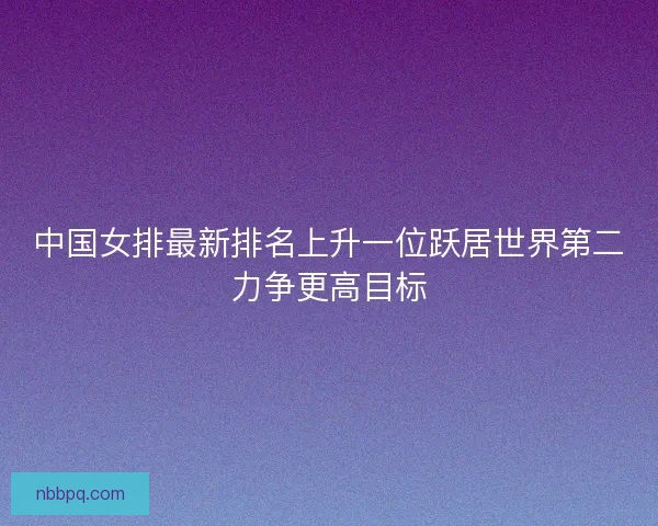 中国女排最新排名上升一位跃居世界第二力争更高目标
