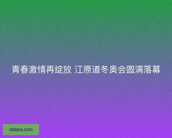青春激情再绽放 江原道冬奥会圆满落幕