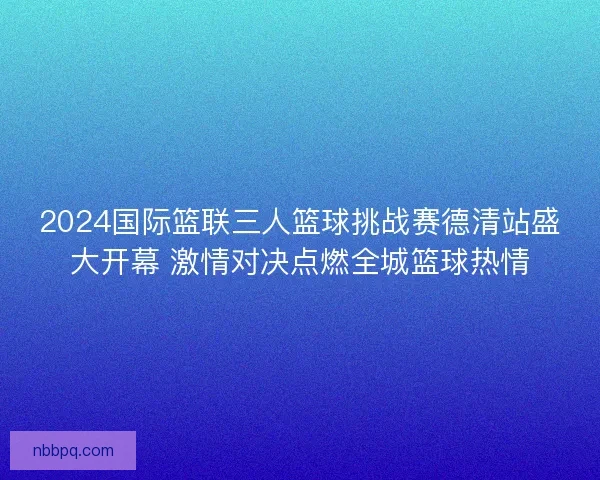 2024国际篮联三人篮球挑战赛德清站盛大开幕 激情对决点燃全城篮球热情