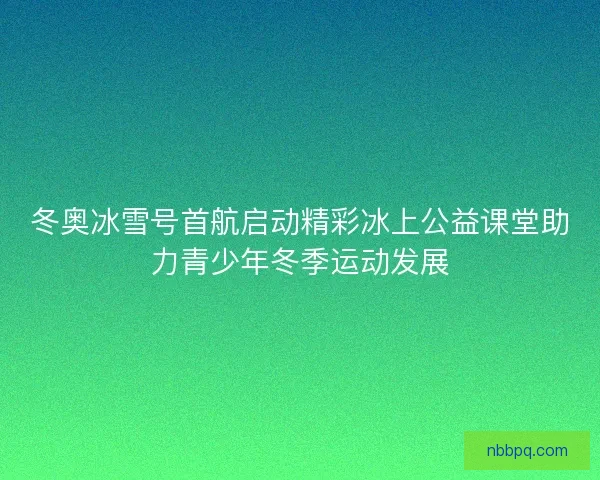 冬奥冰雪号首航启动精彩冰上公益课堂助力青少年冬季运动发展 冬奥冰雪号首航启动精彩冰上公益课堂助力青少年冬季运动发展