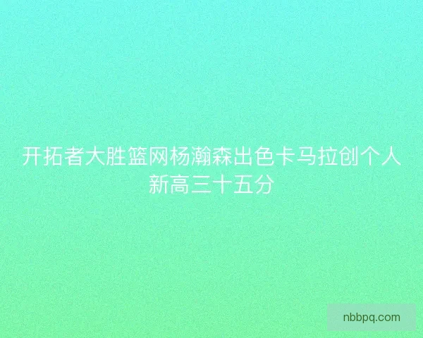 开拓者大胜篮网杨瀚森出色卡马拉创个人新高三十五分