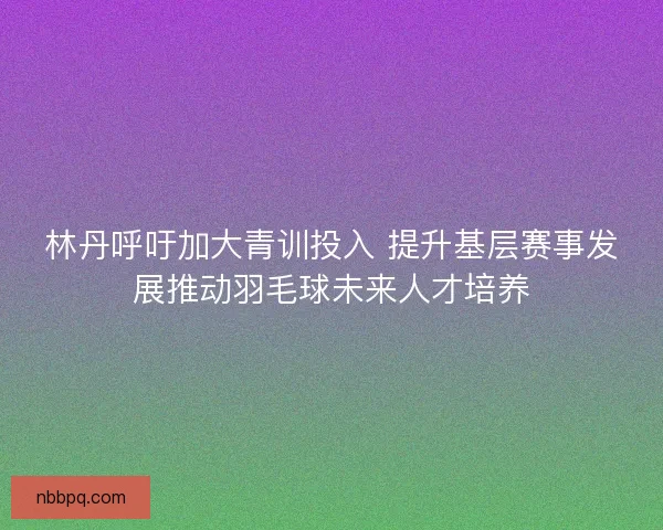 林丹呼吁加大青训投入 提升基层赛事发展推动羽毛球未来人才培养 林丹呼吁加大青训投入 提升基层赛事发展推动羽毛球未来人才培养
