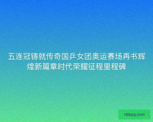 五连冠铸就传奇国乒女团奥运赛场再书辉煌新篇章时代荣耀征程里程碑