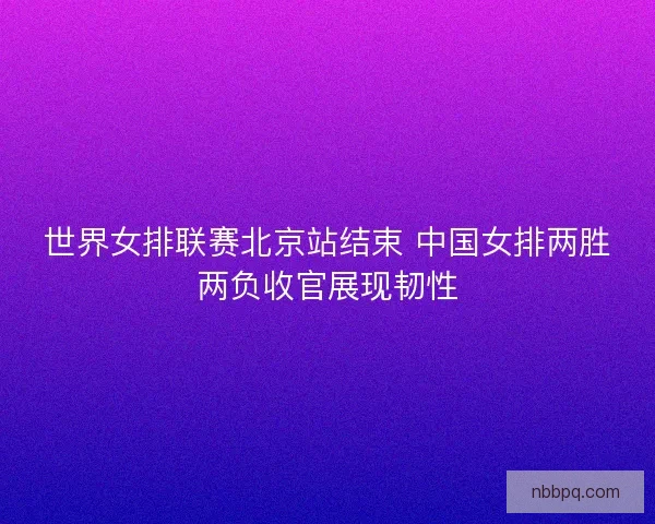 世界女排联赛北京站结束 中国女排两胜两负收官展现韧性