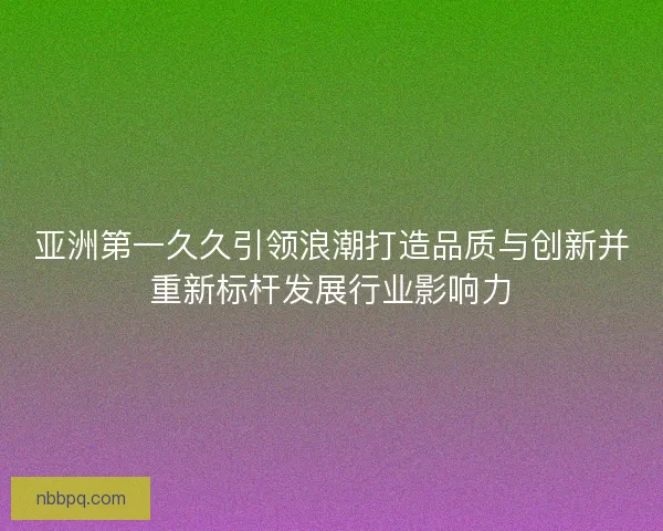 亚洲第一久久引领浪潮打造品质与创新并重新标杆发展行业影响力