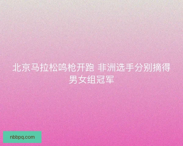 北京马拉松鸣枪开跑 非洲选手分别摘得男女组冠军