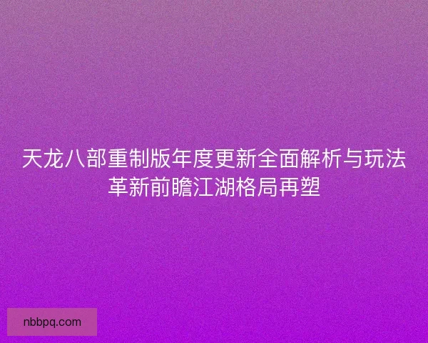 天龙八部重制版年度更新全面解析与玩法革新前瞻江湖格局再塑