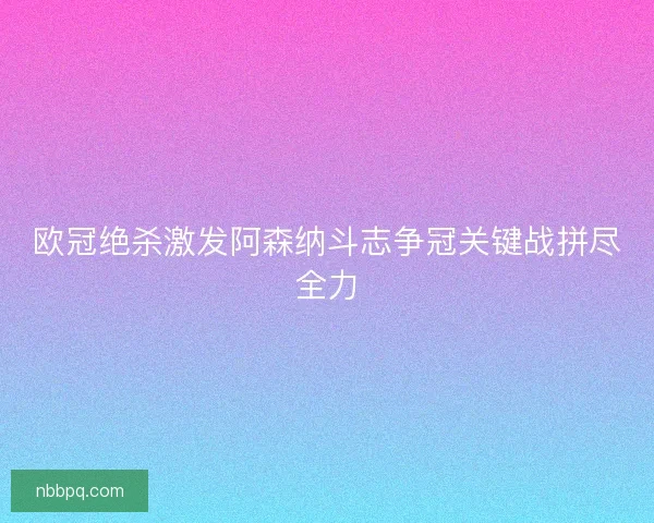 欧冠绝杀激发阿森纳斗志争冠关键战拼尽全力
