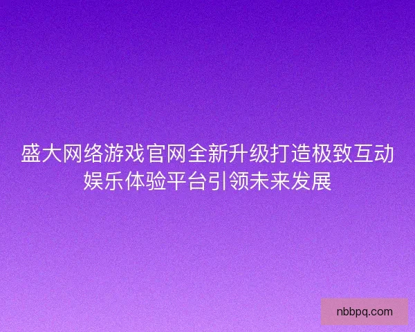 盛大网络游戏官网全新升级打造极致互动娱乐体验平台引领未来发展