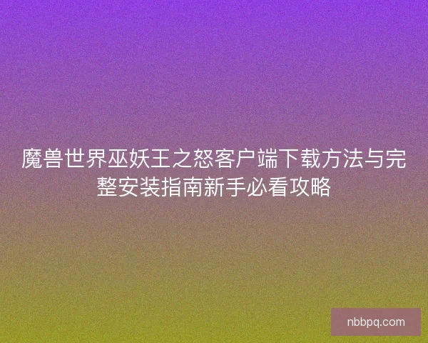魔兽世界巫妖王之怒客户端下载方法与完整安装指南新手必看攻略