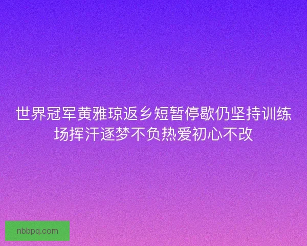 世界冠军黄雅琼返乡短暂停歇仍坚持训练场挥汗逐梦不负热爱初心不改
