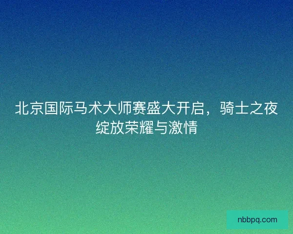 北京国际马术大师赛盛大开启，骑士之夜绽放荣耀与激情