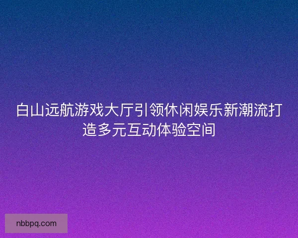 白山远航游戏大厅引领休闲娱乐新潮流打造多元互动体验空间