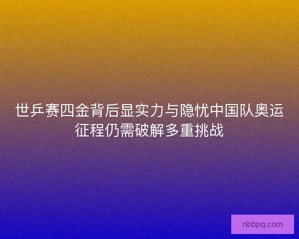 世乒赛四金背后显实力与隐忧中国队奥运征程仍需破解多重挑战