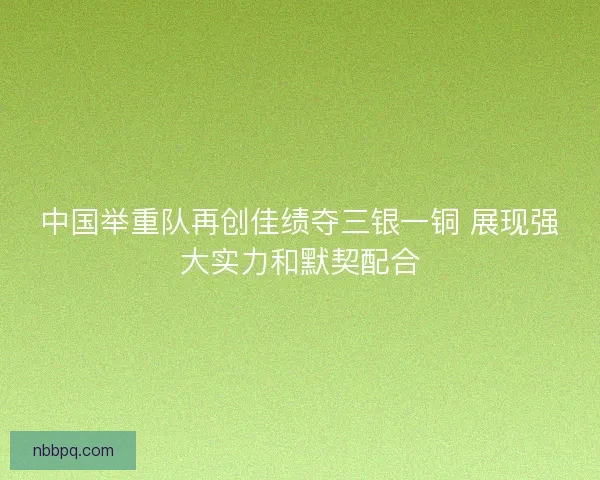 中国举重队再创佳绩夺三银一铜 展现强大实力和默契配合