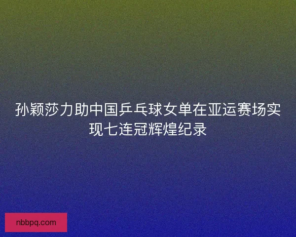 孙颖莎力助中国乒乓球女单在亚运赛场实现七连冠辉煌纪录