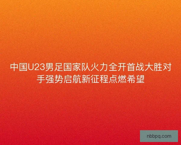 中国U23男足国家队火力全开首战大胜对手强势启航新征程点燃希望