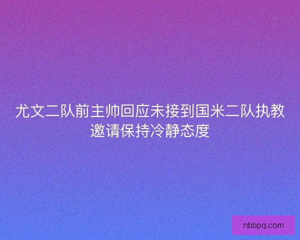 尤文二队前主帅回应未接到国米二队执教邀请保持冷静态度