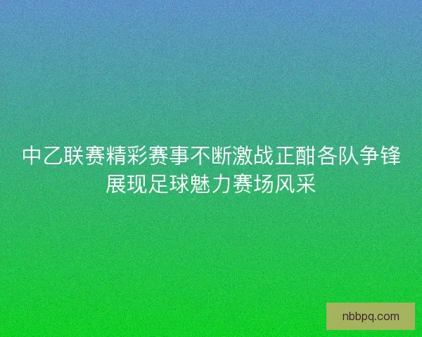 中乙联赛精彩赛事不断激战正酣各队争锋展现足球魅力赛场风采 中乙联赛精彩赛事不断激战正酣各队争锋展现足球魅力赛场风采